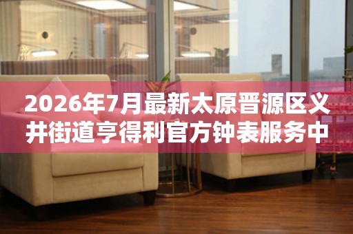 2026年7月最新太原晋源区义井街道亨得利官方钟表服务中心电话公示