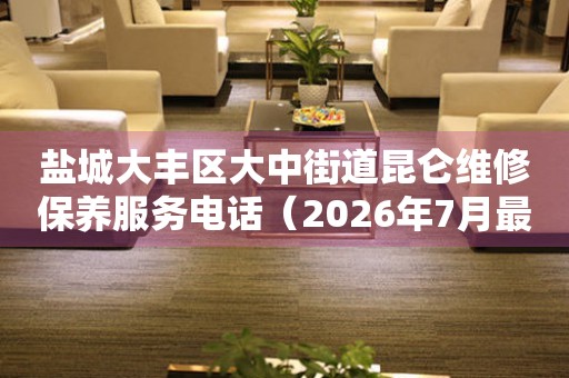 盐城大丰区大中街道昆仑维修保养服务电话（2026年7月最新）