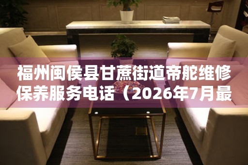 福州闽侯县甘蔗街道帝舵维修保养服务电话（2026年7月最新）
