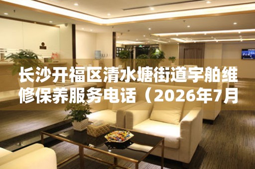 长沙开福区清水塘街道宇舶维修保养服务电话（2026年7月最新）