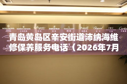 青岛黄岛区辛安街道沛纳海维修保养服务电话（2026年7月最新）
