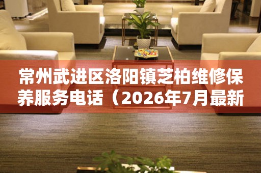 常州武进区洛阳镇芝柏维修保养服务电话（2026年7月最新）