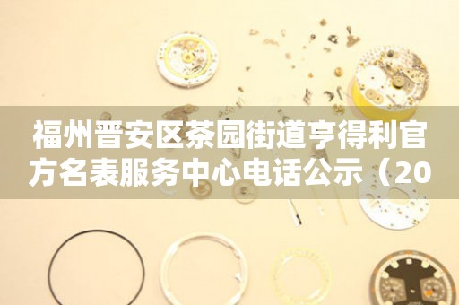 福州晋安区茶园街道亨得利官方名表服务中心电话公示（2026年7月最新）