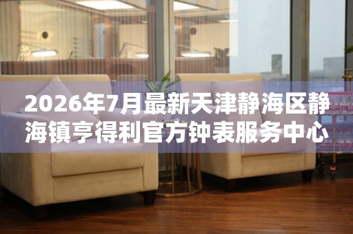 2026年7月最新天津静海区静海镇亨得利官方钟表服务中心电话公示