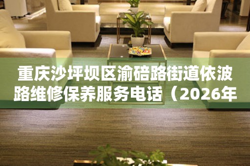 重庆沙坪坝区渝碚路街道依波路维修保养服务电话（2026年7月最新）