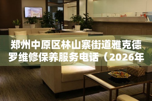 郑州中原区林山寨街道雅克德罗维修保养服务电话（2026年7月最新）
