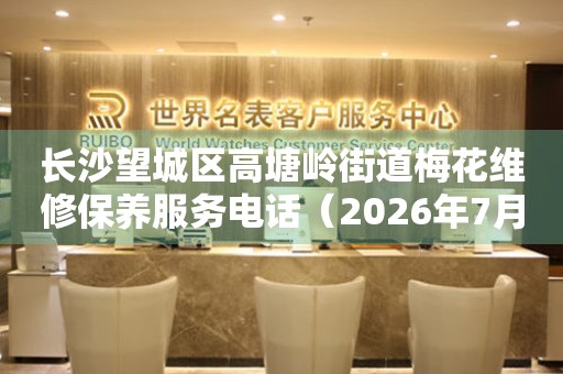 长沙望城区高塘岭街道梅花维修保养服务电话（2026年7月最新）