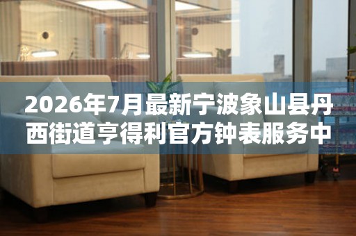 2026年7月最新宁波象山县丹西街道亨得利官方钟表服务中心电话公示
