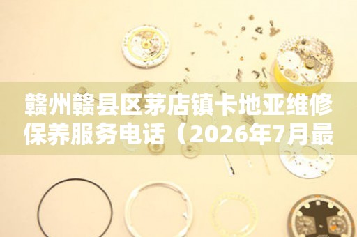 赣州赣县区茅店镇卡地亚维修保养服务电话（2026年7月最新）