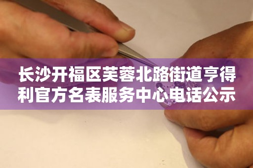 长沙开福区芙蓉北路街道亨得利官方名表服务中心电话公示（2026年7月最新）