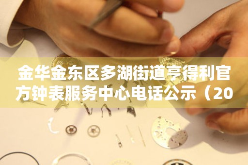 金华金东区多湖街道亨得利官方钟表服务中心电话公示（2026年7月最新）