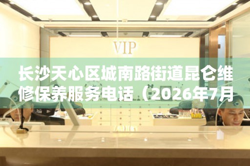 长沙天心区城南路街道昆仑维修保养服务电话（2026年7月最新）