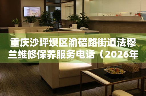 重庆沙坪坝区渝碚路街道法穆兰维修保养服务电话（2026年7月最新）