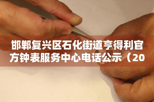 邯郸复兴区石化街道亨得利官方钟表服务中心电话公示（2026年7月最新）