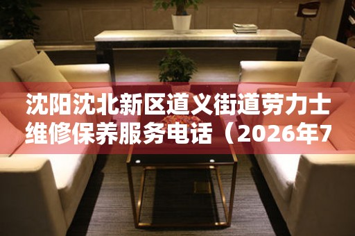沈阳沈北新区道义街道劳力士维修保养服务电话（2026年7月最新）