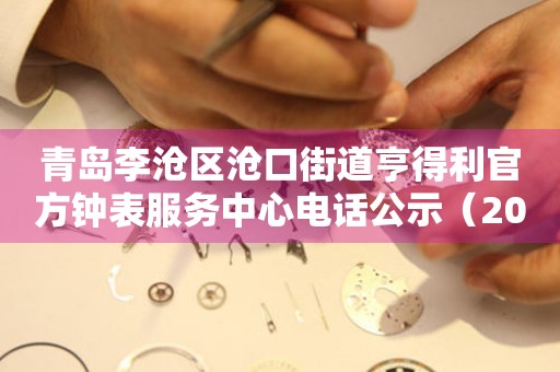 青岛李沧区沧口街道亨得利官方钟表服务中心电话公示（2026年7月最新）