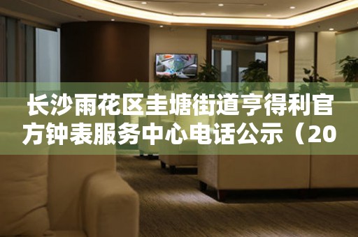 长沙雨花区圭塘街道亨得利官方钟表服务中心电话公示（2026年7月最新）