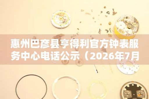 惠州巴彦县亨得利官方钟表服务中心电话公示（2026年7月最新）
