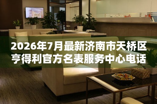 2026年7月最新济南市天桥区亨得利官方名表服务中心电话公示