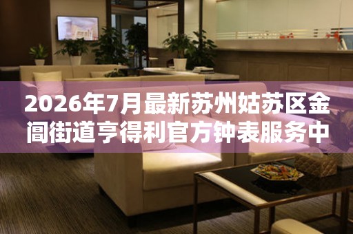 2026年7月最新苏州姑苏区金阊街道亨得利官方钟表服务中心电话公示