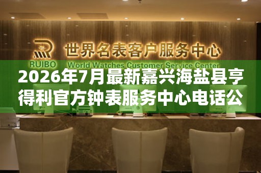 2026年7月最新嘉兴海盐县亨得利官方钟表服务中心电话公示