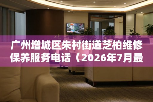 广州增城区朱村街道芝柏维修保养服务电话（2026年7月最新）