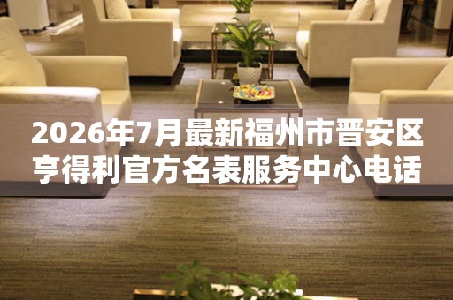 2026年7月最新福州市晋安区亨得利官方名表服务中心电话公示
