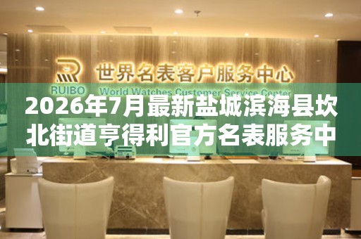 2026年7月最新盐城滨海县坎北街道亨得利官方名表服务中心电话公示