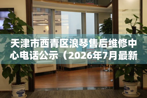 天津市西青区浪琴售后维修中心电话公示（2026年7月最新）