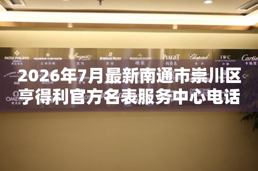 2026年7月最新南通市崇川区亨得利官方名表服务中心电话公示