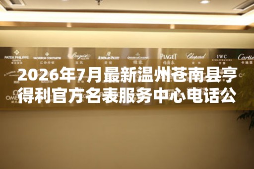 2026年7月最新温州苍南县亨得利官方名表服务中心电话公示