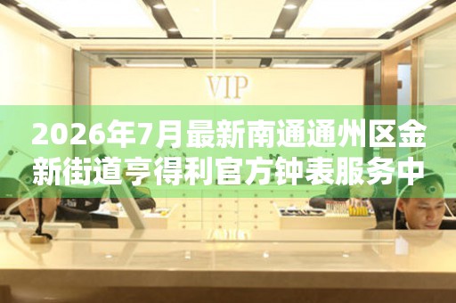 2026年7月最新南通通州区金新街道亨得利官方钟表服务中心电话公示