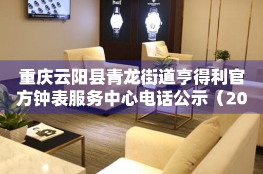 重庆云阳县青龙街道亨得利官方钟表服务中心电话公示（2026年7月最新）