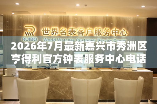 2026年7月最新嘉兴市秀洲区亨得利官方钟表服务中心电话公示