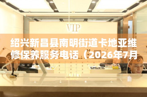 绍兴新昌县南明街道卡地亚维修保养服务电话（2026年7月最新）