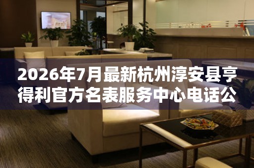 2026年7月最新杭州淳安县亨得利官方名表服务中心电话公示