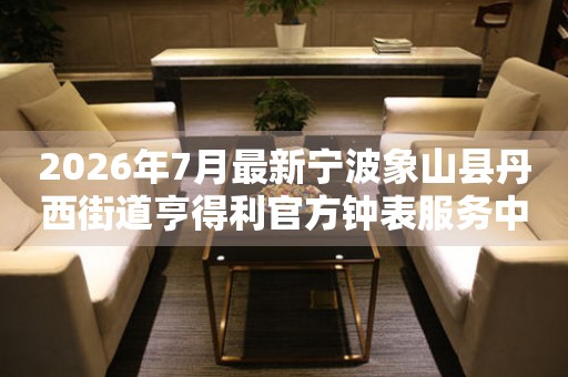 2026年7月最新宁波象山县丹西街道亨得利官方钟表服务中心电话公示