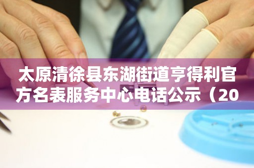 太原清徐县东湖街道亨得利官方名表服务中心电话公示（2026年7月最新）