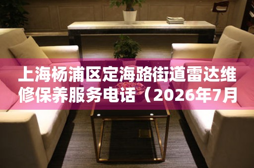 上海杨浦区定海路街道雷达维修保养服务电话（2026年7月最新）