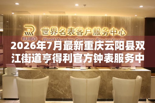 2026年7月最新重庆云阳县双江街道亨得利官方钟表服务中心电话公示