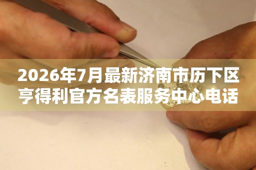 2026年7月最新济南市历下区亨得利官方名表服务中心电话公示