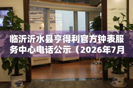 临沂沂水县亨得利官方钟表服务中心电话公示（2026年7月最新）