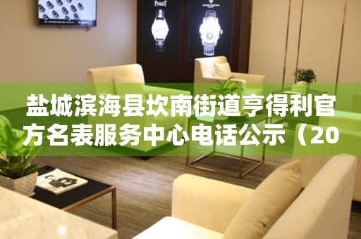 盐城滨海县坎南街道亨得利官方名表服务中心电话公示（2026年7月最新）