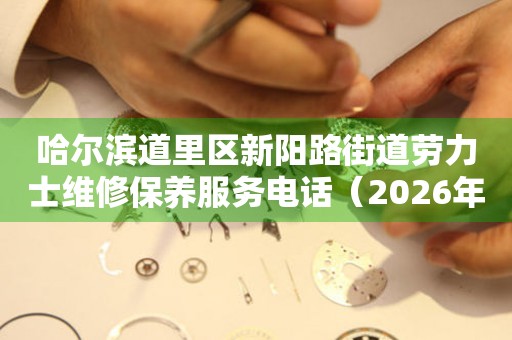 哈尔滨道里区新阳路街道劳力士维修保养服务电话（2026年7月最新）