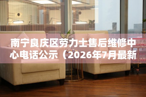 南宁良庆区劳力士售后维修中心电话公示（2026年7月最新）