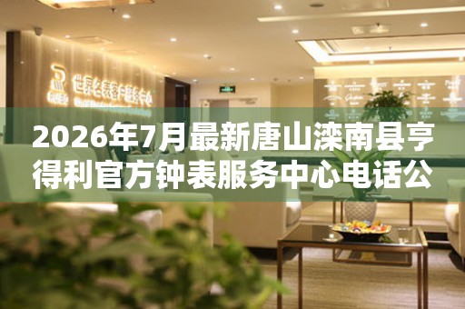 2026年7月最新唐山滦南县亨得利官方钟表服务中心电话公示