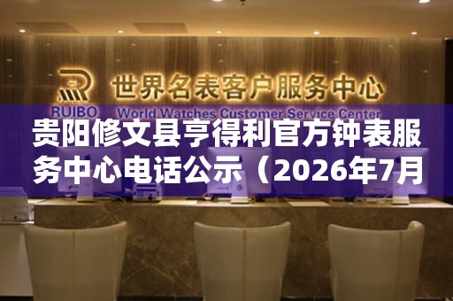 贵阳修文县亨得利官方钟表服务中心电话公示（2026年7月最新）