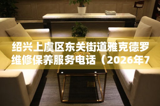绍兴上虞区东关街道雅克德罗维修保养服务电话（2026年7月最新）