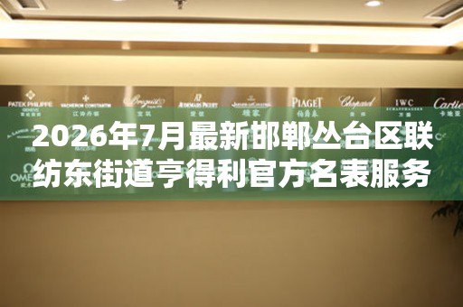 2026年7月最新邯郸丛台区联纺东街道亨得利官方名表服务中心电话公示