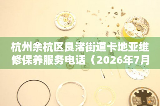 杭州余杭区良渚街道卡地亚维修保养服务电话（2026年7月最新）